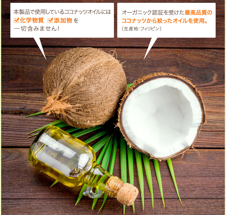 「本製品で使用しているココナッツオイルには科学物質、添加物を一切含みません！」「オーガニック認証を受けた最高品質のココナッツから絞ったオイルを使用。（生産地：フィリピン）」